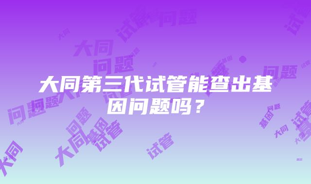 大同第三代试管能查出基因问题吗？