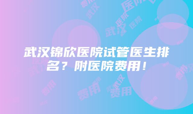 武汉锦欣医院试管医生排名？附医院费用！