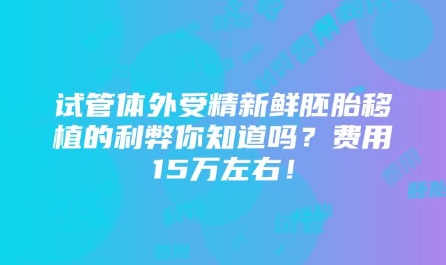 试管体外受精新鲜胚胎移植的利弊你知道吗？费用15万左右！