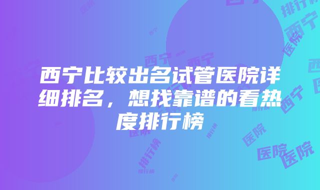 西宁比较出名试管医院详细排名，想找靠谱的看热度排行榜