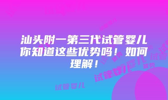 汕头附一第三代试管婴儿你知道这些优势吗！如何理解！