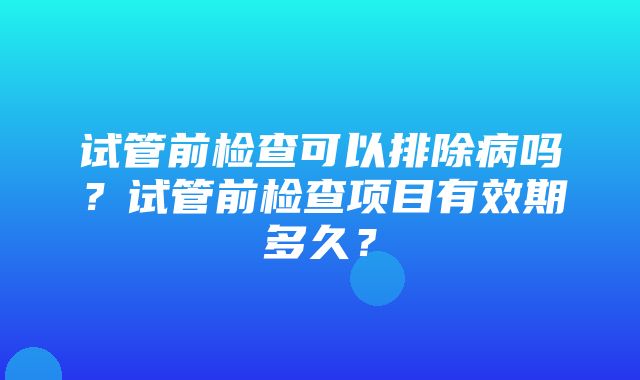 试管前检查可以排除病吗？试管前检查项目有效期多久？