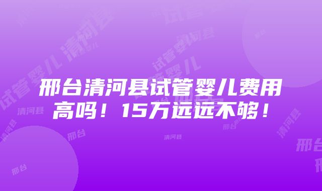 邢台清河县试管婴儿费用高吗！15万远远不够！