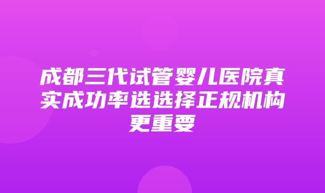 成都三代试管婴儿医院真实成功率选选择正规机构更重要