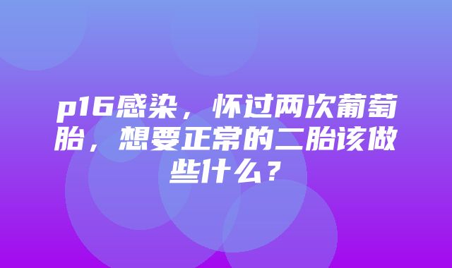 p16感染，怀过两次葡萄胎，想要正常的二胎该做些什么？