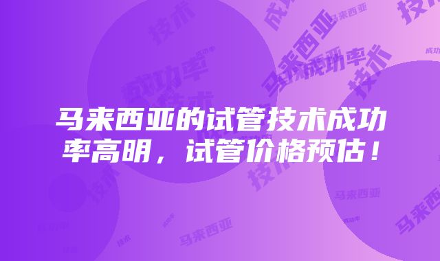 马来西亚的试管技术成功率高明，试管价格预估！