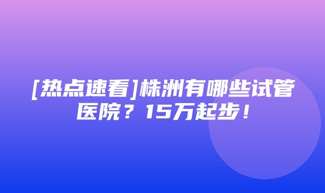 [热点速看]株洲有哪些试管医院？15万起步！