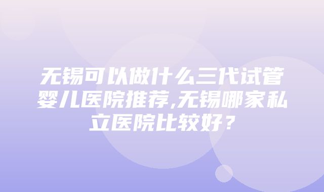 无锡可以做什么三代试管婴儿医院推荐,无锡哪家私立医院比较好？