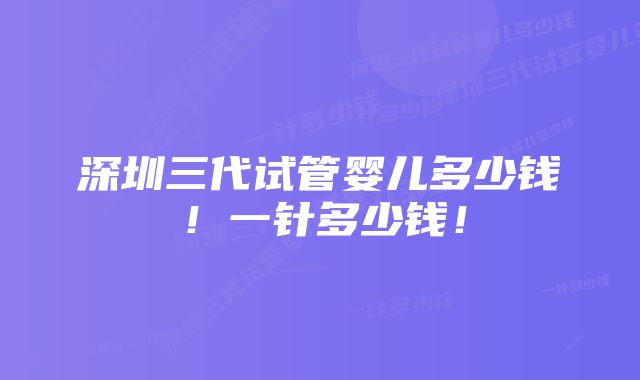 深圳三代试管婴儿多少钱！一针多少钱！