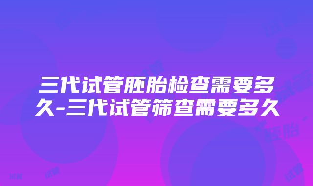 三代试管胚胎检查需要多久-三代试管筛查需要多久