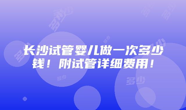 长沙试管婴儿做一次多少钱！附试管详细费用！