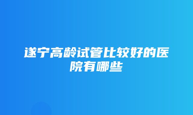 遂宁高龄试管比较好的医院有哪些