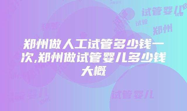 郑州做人工试管多少钱一次,郑州做试管婴儿多少钱大概