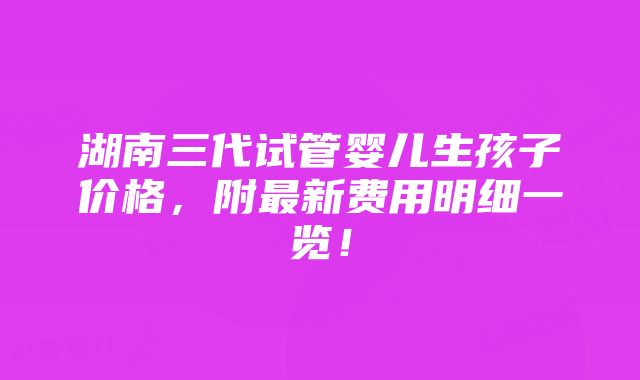 湖南三代试管婴儿生孩子价格，附最新费用明细一览！