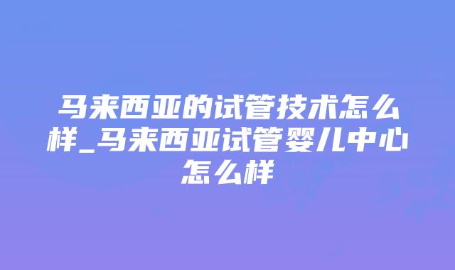 马来西亚的试管技术怎么样_马来西亚试管婴儿中心怎么样