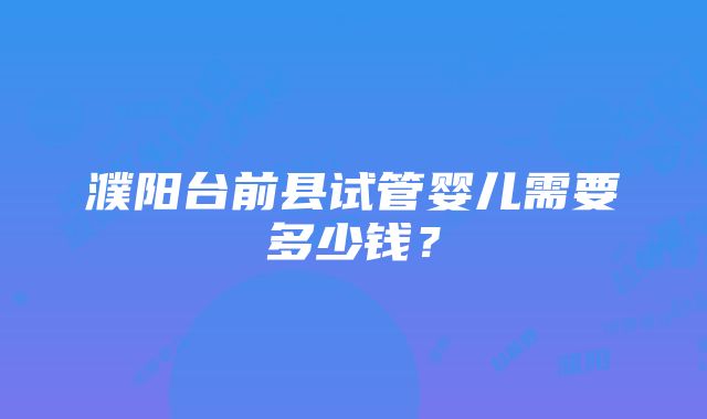 濮阳台前县试管婴儿需要多少钱？