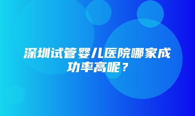 深圳试管婴儿医院哪家成功率高呢？