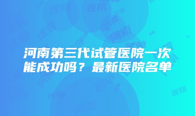 河南第三代试管医院一次能成功吗？最新医院名单