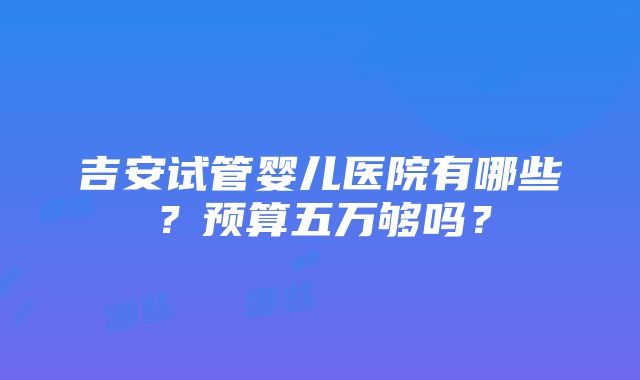 吉安试管婴儿医院有哪些？预算五万够吗？