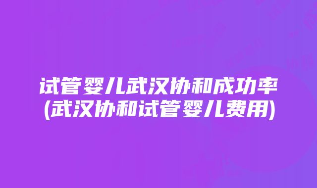 试管婴儿武汉协和成功率(武汉协和试管婴儿费用)