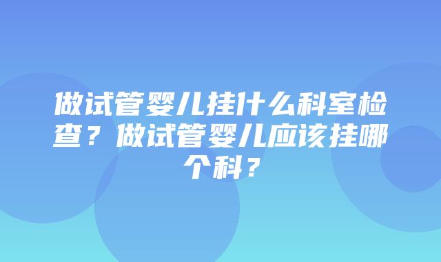 做试管婴儿挂什么科室检查？做试管婴儿应该挂哪个科？