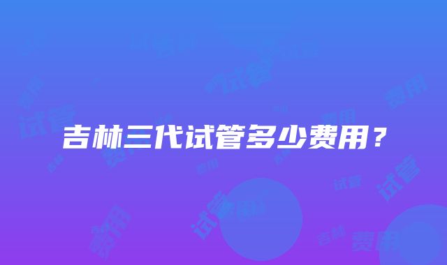 吉林三代试管多少费用？