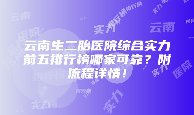 云南生二胎医院综合实力前五排行榜哪家可靠？附流程详情！