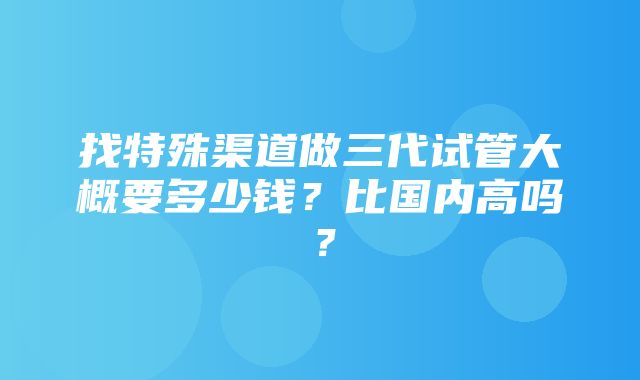 找特殊渠道做三代试管大概要多少钱？比国内高吗？