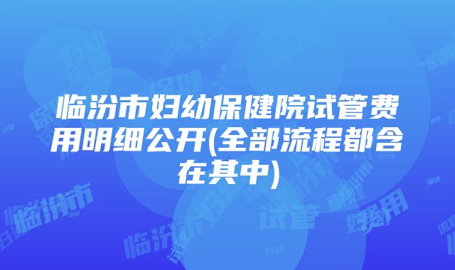 临汾市妇幼保健院试管费用明细公开(全部流程都含在其中)