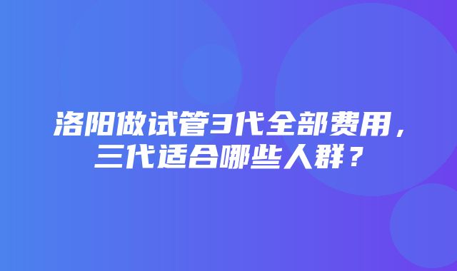 洛阳做试管3代全部费用，三代适合哪些人群？