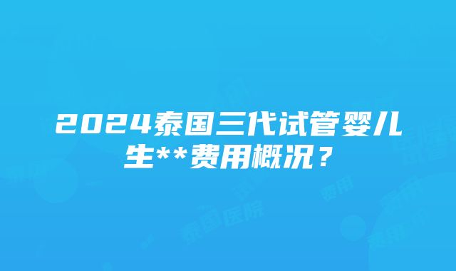 2024泰国三代试管婴儿生**费用概况？