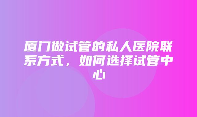 厦门做试管的私人医院联系方式，如何选择试管中心