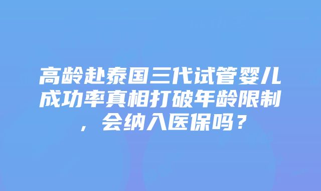 高龄赴泰国三代试管婴儿成功率真相打破年龄限制，会纳入医保吗？