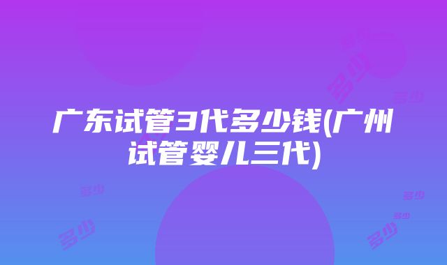 广东试管3代多少钱(广州试管婴儿三代)