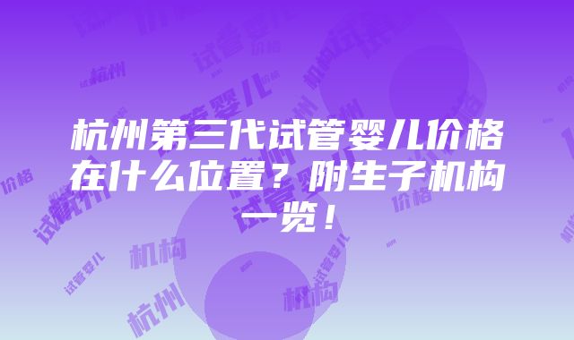 杭州第三代试管婴儿价格在什么位置？附生子机构一览！