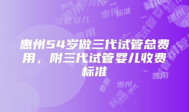 惠州54岁做三代试管总费用，附三代试管婴儿收费标准