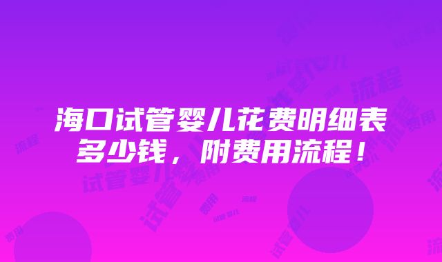 海口试管婴儿花费明细表多少钱，附费用流程！