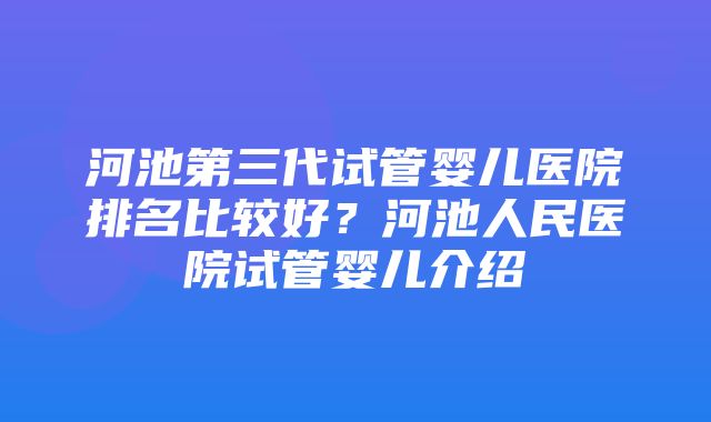 河池第三代试管婴儿医院排名比较好？河池人民医院试管婴儿介绍