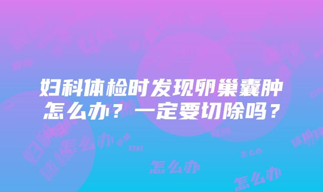 妇科体检时发现卵巢囊肿怎么办？一定要切除吗？