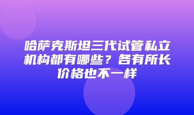 哈萨克斯坦三代试管私立机构都有哪些？各有所长价格也不一样