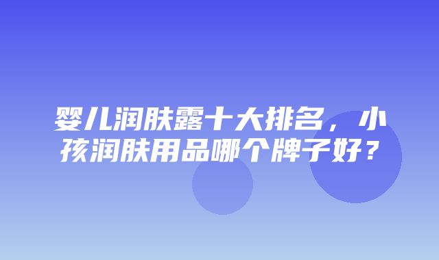 婴儿润肤露十大排名，小孩润肤用品哪个牌子好？