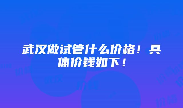 武汉做试管什么价格！具体价钱如下！