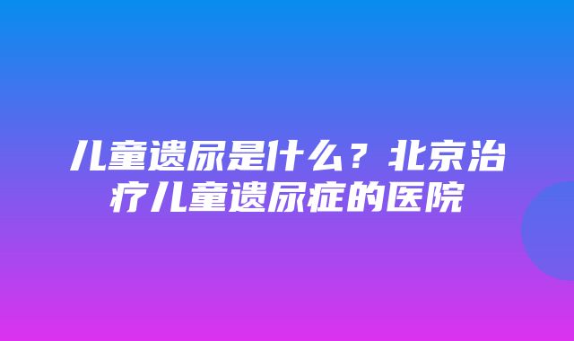 儿童遗尿是什么？北京治疗儿童遗尿症的医院