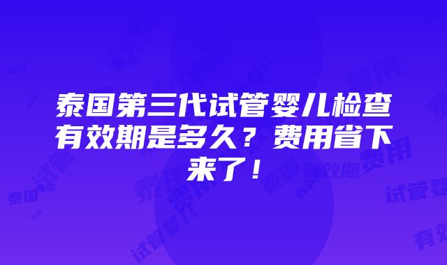 泰国第三代试管婴儿检查有效期是多久？费用省下来了！