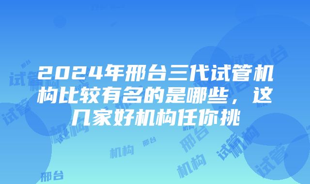 2024年邢台三代试管机构比较有名的是哪些，这几家好机构任你挑