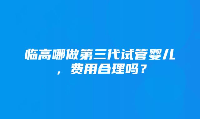 临高哪做第三代试管婴儿，费用合理吗？