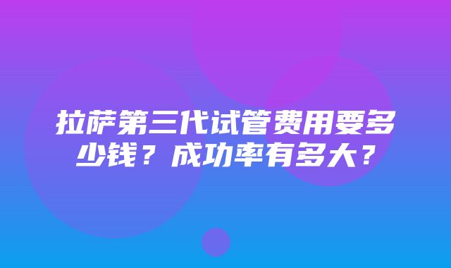 拉萨第三代试管费用要多少钱？成功率有多大？