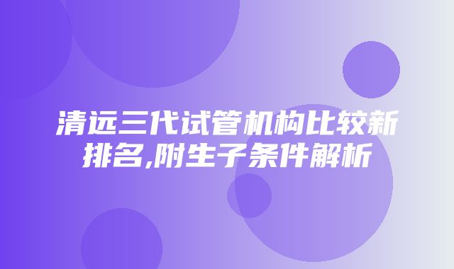 清远三代试管机构比较新排名,附生子条件解析