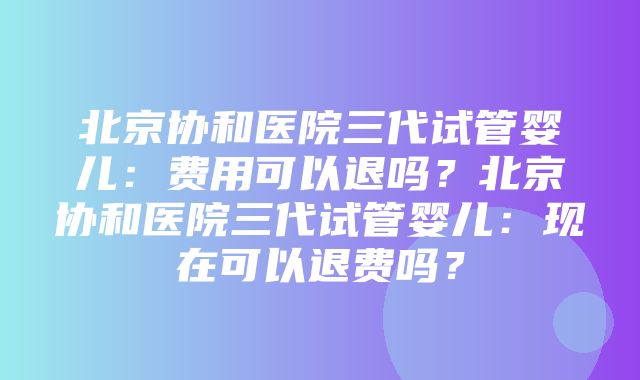 北京协和医院三代试管婴儿：费用可以退吗？北京协和医院三代试管婴儿：现在可以退费吗？