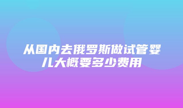 从国内去俄罗斯做试管婴儿大概要多少费用